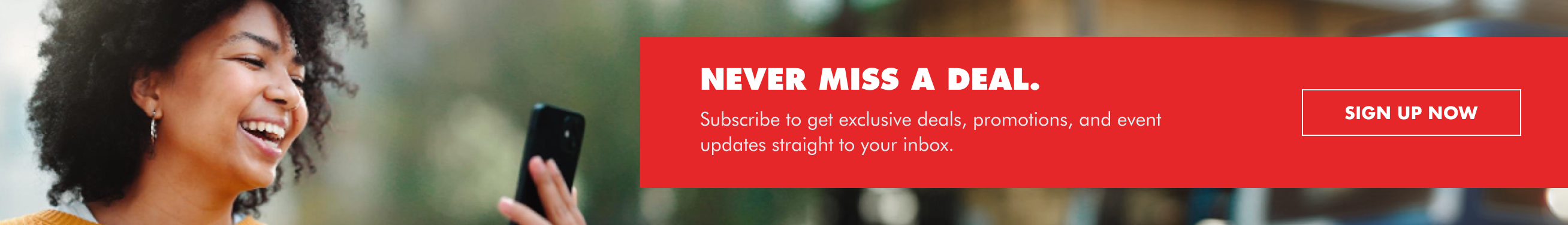 Never Miss A Deal - Subscribe to get exclusive deals, promotions, and event updates straight to your inbox. Sign Up Now!